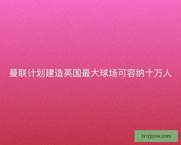 曼联计划建造英国最大球场可容纳十万人