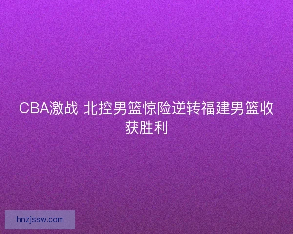 CBA激战 北控男篮惊险逆转福建男篮收获胜利