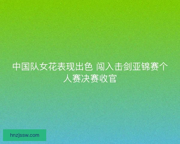 中国队女花表现出色 闯入击剑亚锦赛个人赛决赛收官