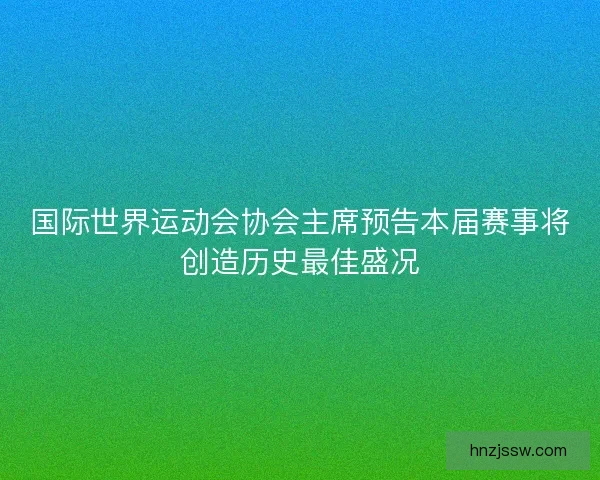 国际世界运动会协会主席预告本届赛事将创造历史最佳盛况