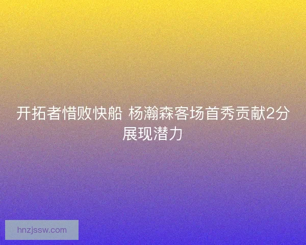 开拓者惜败快船 杨瀚森客场首秀贡献2分展现潜力 开拓者惜败快船 杨瀚森客场首秀贡献2分展现潜力