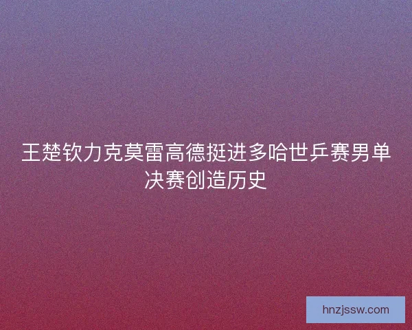 王楚钦力克莫雷高德挺进多哈世乒赛男单决赛创造历史