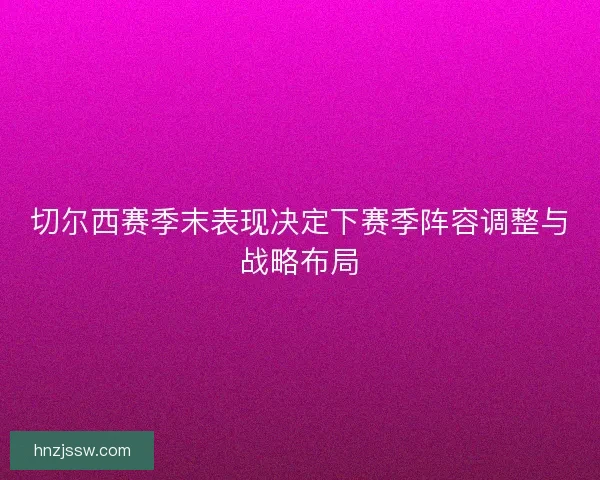 切尔西赛季末表现决定下赛季阵容调整与战略布局