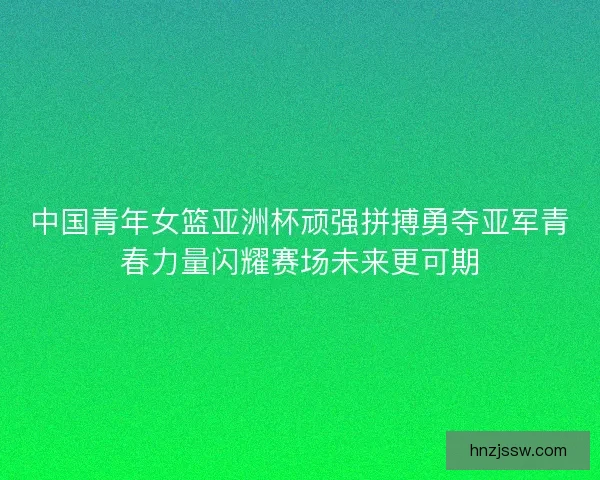 中国青年女篮亚洲杯顽强拼搏勇夺亚军青春力量闪耀赛场未来更可期