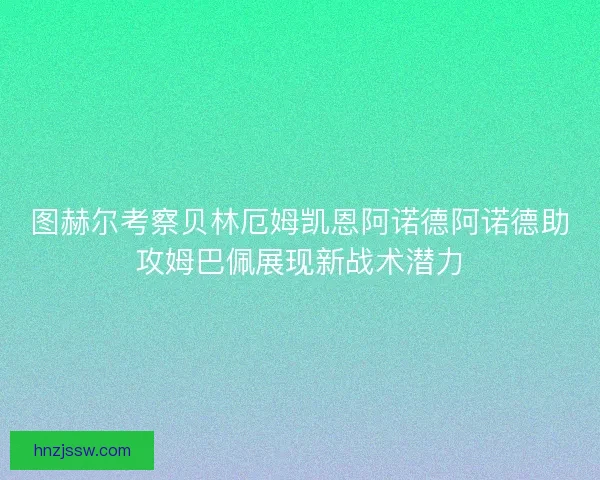 图赫尔考察贝林厄姆凯恩阿诺德阿诺德助攻姆巴佩展现新战术潜力
