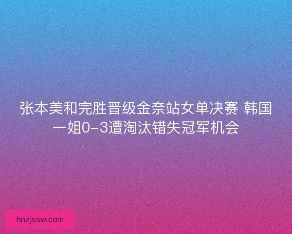 张本美和完胜晋级金奈站女单决赛 韩国一姐0-3遭淘汰错失冠军机会