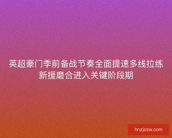 英超豪门季前备战节奏全面提速多线拉练新援磨合进入关键阶段期