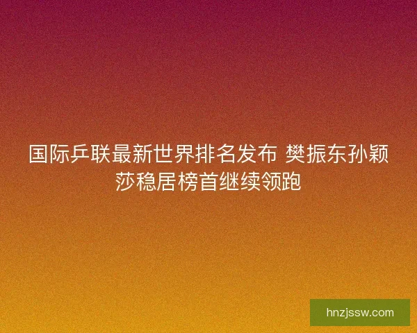 国际乒联最新世界排名发布 樊振东孙颖莎稳居榜首继续领跑