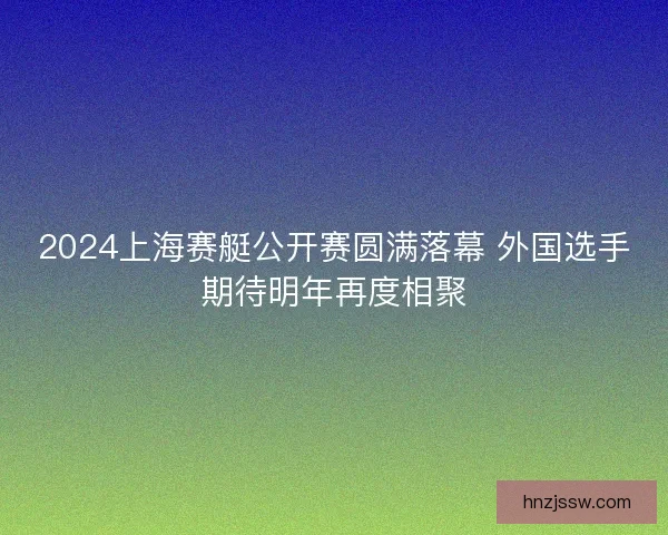 2024上海赛艇公开赛圆满落幕 外国选手期待明年再度相聚