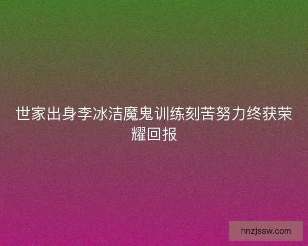 世家出身李冰洁魔鬼训练刻苦努力终获荣耀回报